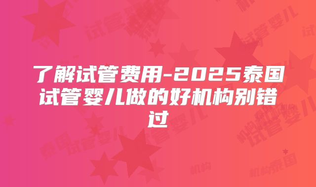 了解试管费用-2025泰国试管婴儿做的好机构别错过
