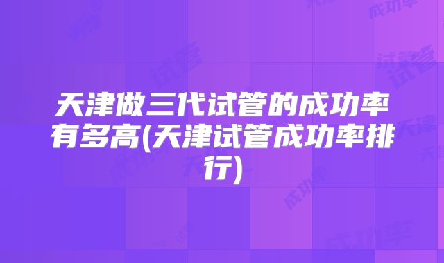 天津做三代试管的成功率有多高(天津试管成功率排行)