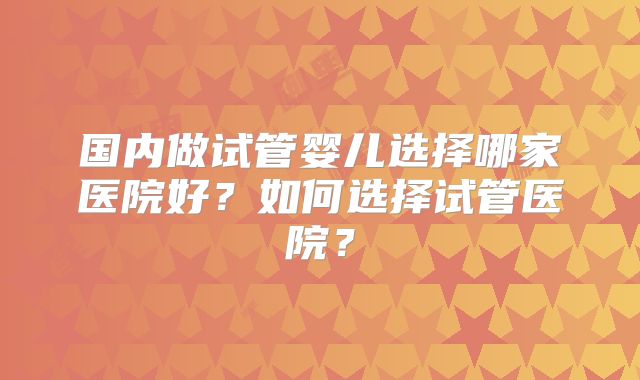 国内做试管婴儿选择哪家医院好？如何选择试管医院？