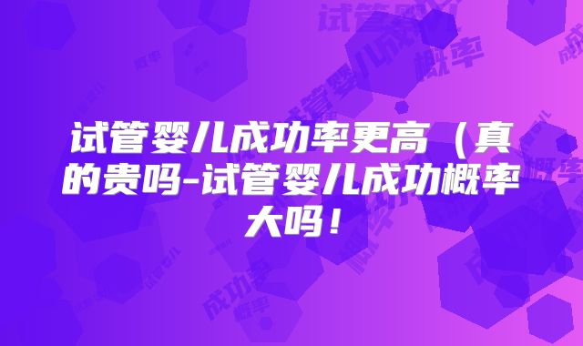 试管婴儿成功率更高（真的贵吗-试管婴儿成功概率大吗！