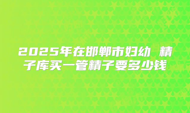 2025年在邯郸市妇幼 精子库买一管精子要多少钱
