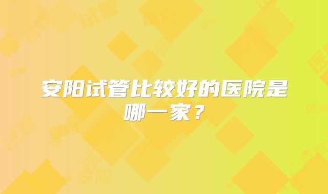 安阳试管比较好的医院是哪一家?