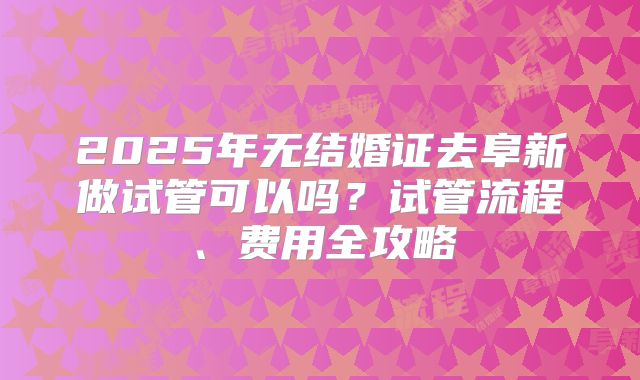 2025年无结婚证去阜新做试管可以吗？试管流程、费用全攻略