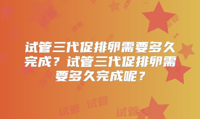 试管三代促排卵需要多久完成？试管三代促排卵需要多久完成呢？