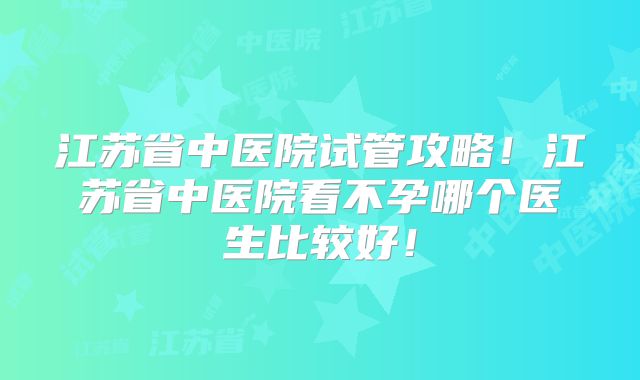 江苏省中医院试管攻略!江苏省中医院看不孕哪个医生比较好!