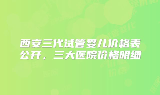 西安三代试管婴儿价格表公开，三大医院价格明细