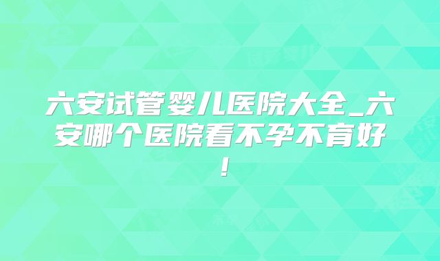 六安试管婴儿医院大全_六安哪个医院看不孕不育好！