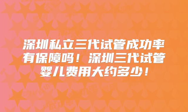 深圳私立三代试管成功率有保障吗！深圳三代试管婴儿费用大约多少！