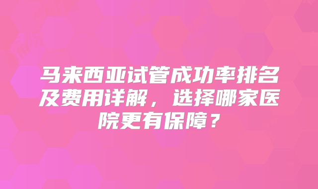 马来西亚试管成功率排名及费用详解，选择哪家医院更有保障？