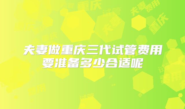 夫妻做重庆三代试管费用要准备多少合适呢