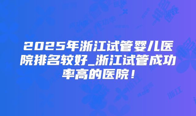 2025年浙江试管婴儿医院排名较好_浙江试管成功率高的医院！