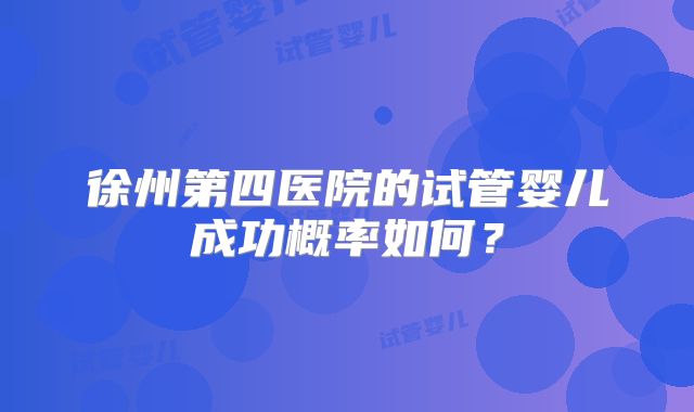 徐州第四医院的试管婴儿成功概率如何？