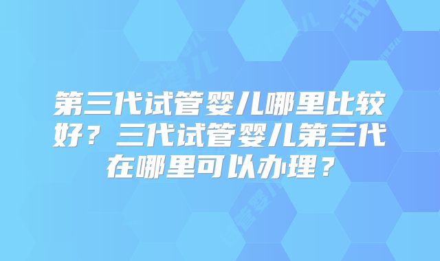 第三代试管婴儿哪里比较好？三代试管婴儿第三代在哪里可以办理？