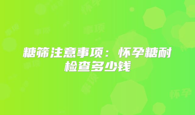 糖筛注意事项：怀孕糖耐检查多少钱