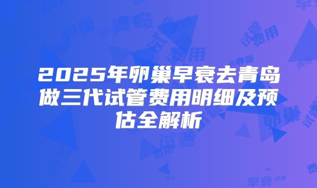 2025年卵巢早衰去青岛做三代试管费用明细及预估全解析