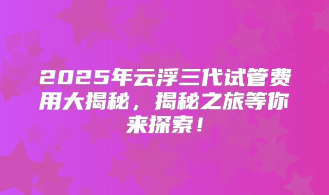 2025年云浮三代试管费用大揭秘,揭秘之旅等你来探索!