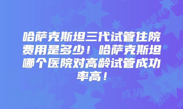 哈萨克斯坦三代试管住院费用是多少！哈萨克斯坦哪个医院对高龄试管成功率高！