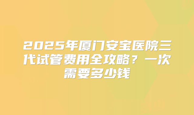 2025年厦门安宝医院三代试管费用全攻略?一次需要多少钱