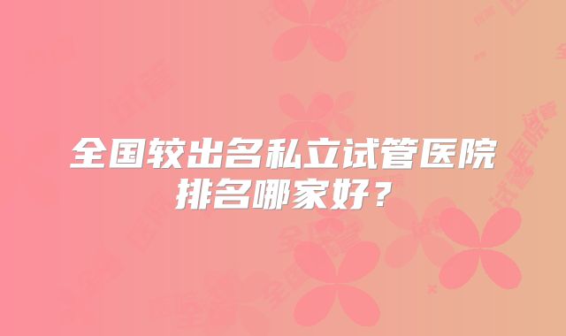 全国较出名私立试管医院排名哪家好?