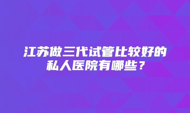 江苏做三代试管比较好的私人医院有哪些？