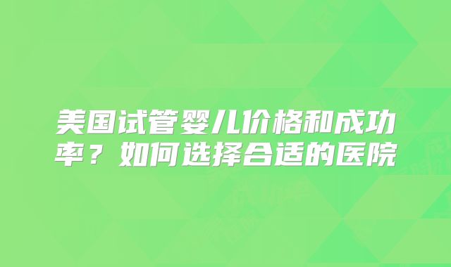 美国试管婴儿价格和成功率？如何选择合适的医院
