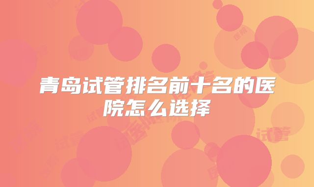 青岛试管排名前十名的医院怎么选择