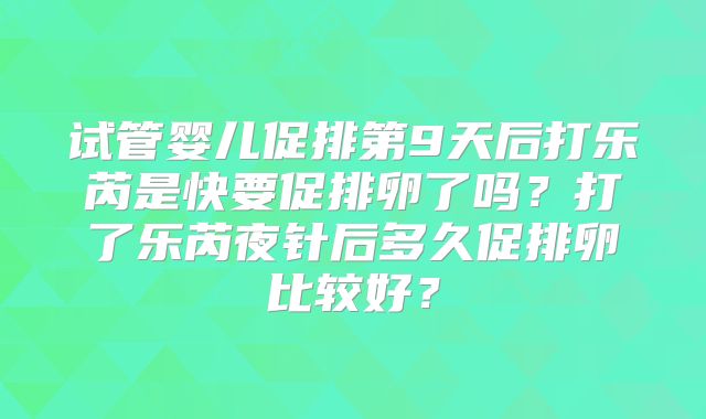 试管婴儿促排第9天后打乐芮是快要促排卵了吗？打了乐芮夜针后多久促排卵比较好？