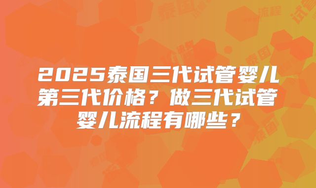 2025泰国三代试管婴儿第三代价格？做三代试管婴儿流程有哪些？