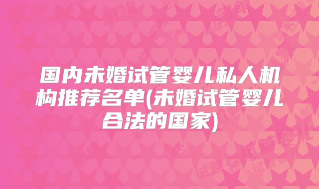 国内未婚试管婴儿私人机构推荐名单(未婚试管婴儿合法的国家)
