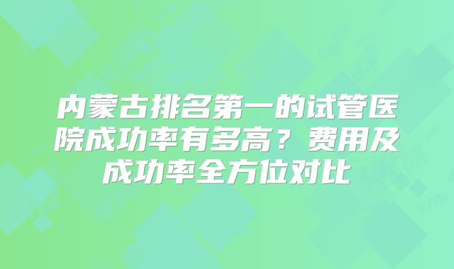 内蒙古排名第一的试管医院成功率有多高?费用及成功率全方位对比