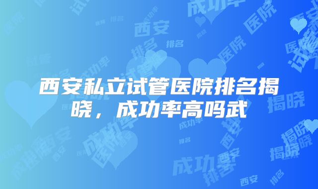 西安私立试管医院排名揭晓，成功率高吗武