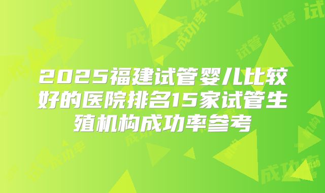 2025福建试管婴儿比较好的医院排名15家试管生殖机构成功率参考