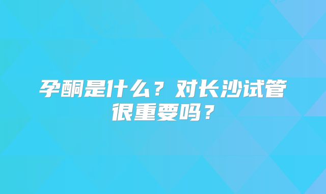 孕酮是什么？对长沙试管很重要吗？