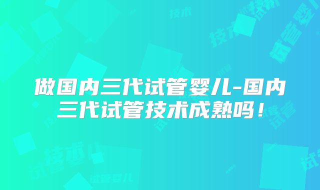 做国内三代试管婴儿-国内三代试管技术成熟吗！