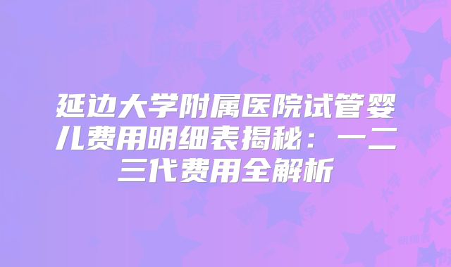 延边大学附属医院试管婴儿费用明细表揭秘：一二三代费用全解析