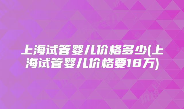上海试管婴儿价格多少(上海试管婴儿价格要18万)