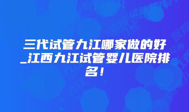 三代试管九江哪家做的好_江西九江试管婴儿医院排名！