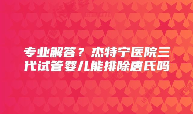 专业解答？杰特宁医院三代试管婴儿能排除唐氏吗