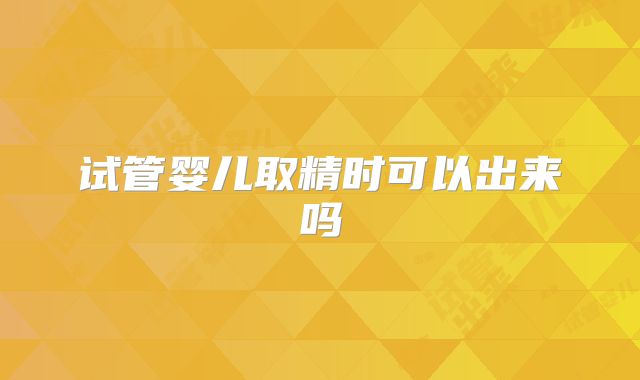 试管婴儿取精时可以出来吗
