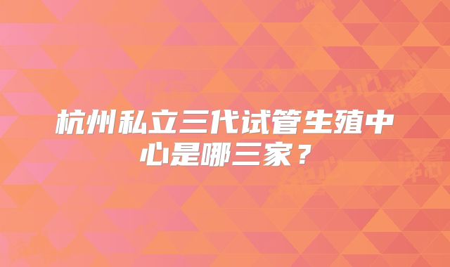 杭州私立三代试管生殖中心是哪三家？