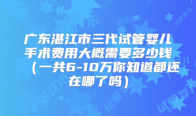 广东湛江市三代试管婴儿手术费用大概需要多少钱（一共6-10万你知道都还在哪了吗）
