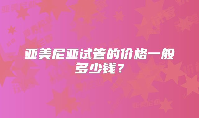 亚美尼亚试管的价格一般多少钱？