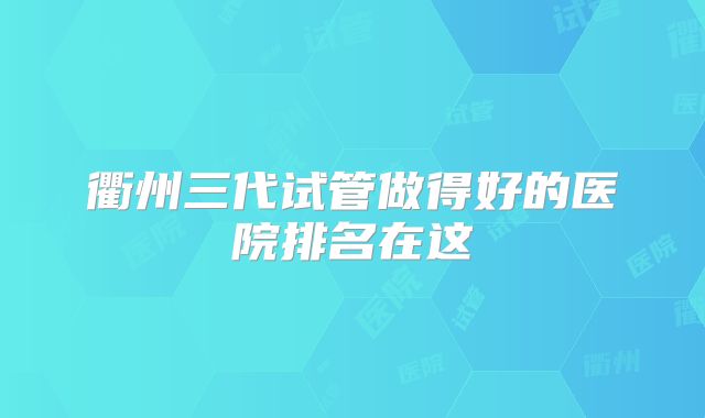 衢州三代试管做得好的医院排名在这