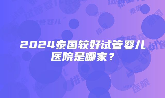 2024泰国较好试管婴儿医院是哪家？