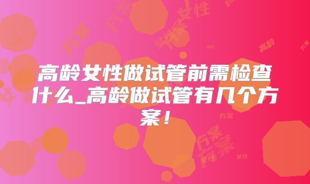 高龄女性做试管前需检查什么_高龄做试管有几个方案！