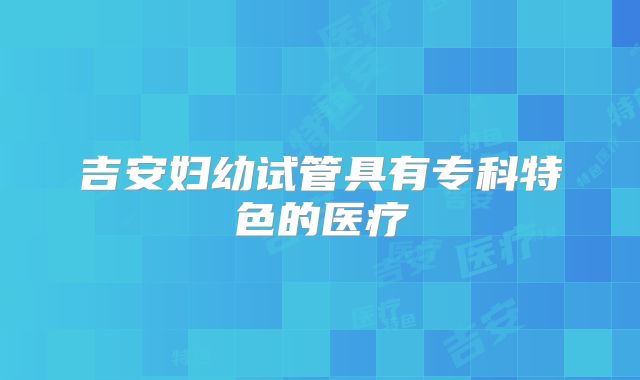 吉安妇幼试管具有专科特色的医疗
