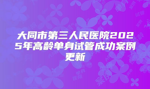 大同市第三人民医院2025年高龄单身试管成功案例更新