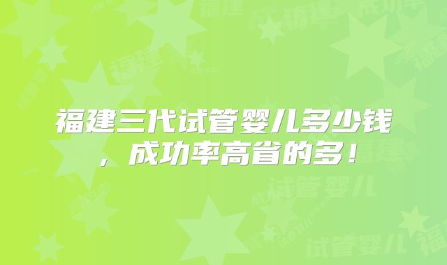 福建三代试管婴儿多少钱，成功率高省的多！