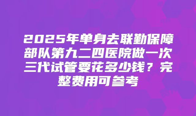2025年单身去联勤保障部队第九二四医院做一次三代试管要花多少钱？完整费用可参考