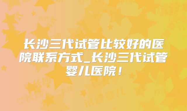长沙三代试管比较好的医院联系方式_长沙三代试管婴儿医院!